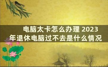 电脑太卡怎么办理 2023年退休电脑过不去是什么情况